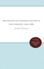 The Politics of Economic Decline in East Germany, 1945-1989 The Politics of Economic Decline in East Germany, 1945-1989